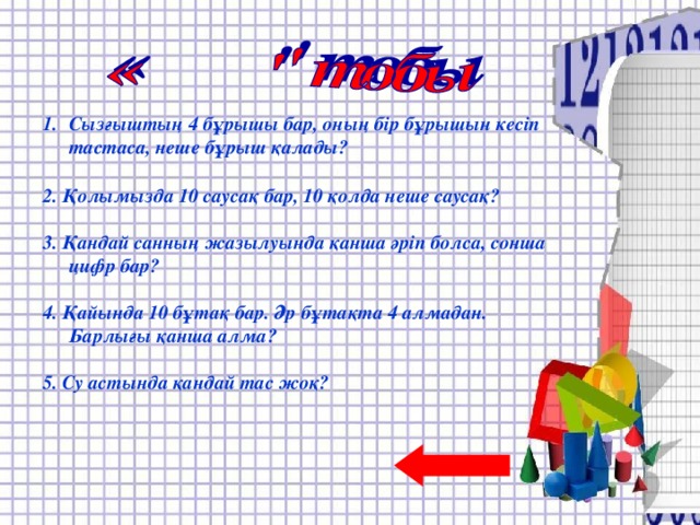 Отбасында 4 қыз және әр қыздың бір–бірден бауыры бар. Отбасында барлығы неше бала?  2. Екі оқушы тоғызқұмалақ 4 сағат ойнайды. Әрқайсысы неше сағат ойнайды?  3. Қосарланып жегілген үш ат бір сағаттың ішінде 8 шақырым жол жүрді. Осы уақыттың ішінде бір ат қанша жол жүрген?  4. Үш түйеқұс ұшып келе жатты. Аңшы олардың бірін атып алды. Олардың қаншасы қалды?  5. Егер торғайлар бұтаққа бір-бірден отырса, бір бұтақ жетпейді. Ал, екі-екіден отырса, бір бұтақ артылып қалады. Неше бұтақ, неше торғай бар?  Сызғыштың 4 бұрышы бар, оның бір бұрышын кесіп тастаса, неше бұрыш қалады?