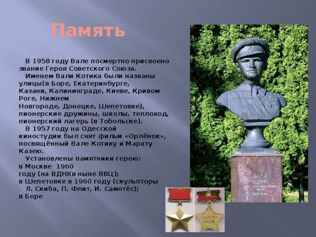 Память  В 1958 году Вале посмертно присвоено звание Героя Советского Союза.  Именем Вали Котика были названы улицы(в Боре, Екатеринбурге, Казани, Калининграде, Киеве, Кривом Роге, Нижнем Новгороде, Донецке, Шепетовке), пионерские дружины, школы, теплоход, пионерский лагерь (в Тобольске).  В 1957 году на Одесской киностудии был снят фильм «Орлёнок», посвящённый Вале Котику и Марату Казею.  Установлены памятники герою: в Москве  1960 году (на ВДНХв ныне ВВЦ); в Шепетовке в 1960 году (скульпторы Л. Скиба, П. Флит, И. Самотёс); в Боре