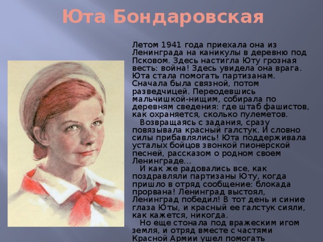 Юта Бондаровская Летом 1941 года приехала она из Ленинграда на каникулы в деревню под Псковом. Здесь настигла Юту грозная весть: война! Здесь увидела она врага. Юта стала помогать партизанам. Сначала была связной, потом разведчицей. Переодевшись мальчишкой-нищим, собирала по деревням сведения: где штаб фашистов, как охраняется, сколько пулеметов.  Возвращаясь с задания, сразу повязывала красный галстук. И словно силы прибавлялись! Юта поддерживала усталых бойцов звонкой пионерской песней, рассказом о родном своем Ленинграде...  И как же радовались все, как поздравляли партизаны Юту, когда пришло в отряд сообщение: блокада прорвана! Ленинград выстоял, Ленинград победил! В тот день и синие глаза Юты, и красный ее галстук сияли, как кажется, никогда.  Но еще стонала под вражеским игом земля, и отряд вместе с частями Красной Армии ушел помогать партизанам Эстонии. В одном из боев - у эстонского хутора Ростов - Юта Бондаровская, маленькая героиня большой войны, пионерка, не расставшаяся со своим красным галстуком, пала смертью храбрых.