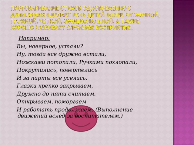 Например:  Вы, наверное, устали?  Ну, тогда все дружно встали,  Ножками потопали, Ручками похлопали,  Покрутились, повертелись  И за парты все уселись.  Глазки крепко закрываем,  Дружно до пяти считаем.  Открываем, поморгаем  И работать продолжаем. (Выполнение движений вслед за воспитателем.)