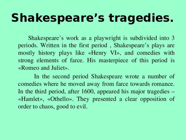 Shakespeare’s tragedies.  Shakespeare’s work as a playwright is subdivided into 3 periods. Written in the first period , Shakespeare’s plays are mostly history plays like «Henry VI», and comedies with strong elements of farce. His masterpiece of this period is «Romeo and Juliet».  In the second period Shakespeare wrote a number of comedies where he moved away from farce towards romance. In the third period, after 1600, appeared his major tragedies – «Hamlet», «Othello». They presented a clear opposition of order to chaos, good to evil.