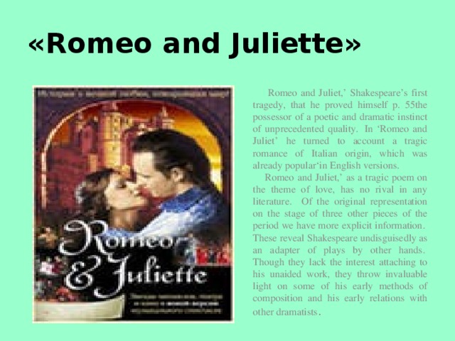 «Romeo and Juliette»  Romeo and Juliet,’ Shakespeare’s first tragedy, that he proved himself p. 55the possessor of a poetic and dramatic instinct of unprecedented quality.  In ‘Romeo and Juliet’ he turned to account a tragic romance of Italian origin, which was already popular‘in English versions.   Romeo and Juliet,’ as a tragic poem on the theme of love, has no rival in any literature. Of the original representation on the stage of three other pieces of the period we have more explicit information.  These reveal Shakespeare undisguisedly as an adapter of plays by other hands.  Though they lack the interest attaching to his unaided work, they throw invaluable light on some of his early methods of composition and his early relations with other dramatists .