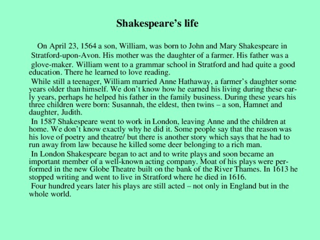 Shakespeare’s life  On April 23, 1564 a son, William, was born to John and Mary Shakespeare in  Stratford-upon-Avon. His mother was the daughter of a farmer. His father was a  glove-maker. William went to a grammar school in Stratford and had quite a good education. There he learned to love reading.  While still a teenager, William married Anne Hathaway, a farmer’s daughter some years older than himself. We don’t know how he earned his living during these ear-ly years, perhaps he helped his father in the family business. During these years his three children were born: Susannah, the eldest, then twins – a son, Hamnet and daughter, Judith.  In 1587 Shakespeare went to work in London, leaving Anne and the children at home. We don’t know exactly why he did it. Some people say that the reason was his love of poetry and theatre/ but there is another story which says that he had to run away from law because he killed some deer belonging to a rich man.  In London Shakespeare began to act and to write plays and soon became an important member of a well-known acting company. Moat of his plays were per-formed in the new Globe Theatre built on the bank of the River Thames. In 1613 he stopped writing and went to live in Stratford where he died in 1616.  Four hundred years later his plays are still acted – not only in England but in the whole world.