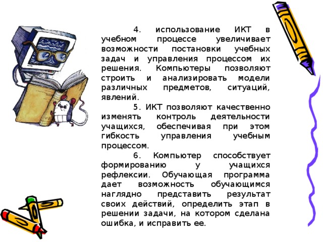 4. использование ИКТ в учебном процессе увеличивает возможности постановки учебных задач и управления процессом их решения. Компьютеры позволяют строить и анализировать модели различных предметов, ситуаций, явлений.  5. ИКТ позволяют качественно изменять контроль деятельности учащихся, обеспечивая при этом гибкость управления учебным процессом.  6. Компьютер способствует формированию у учащихся рефлексии. Обучающая программа дает возможность обучающимся наглядно представить результат своих действий, определить этап в решении задачи, на котором сделана ошибка, и исправить ее.