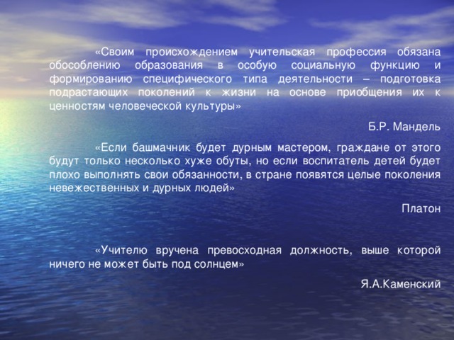 «Своим происхождением учительская профессия обязана обособлению образования в особую социальную функцию и формированию специфического типа деятельности – подготовка подрастающих поколений к жизни на основе приобщения их к ценностям человеческой культуры» Б.Р. Мандель  «Если башмачник будет дурным мастером, граждане от этого будут только несколько хуже обуты, но если воспитатель детей будет плохо выполнять свои обязанности, в стране появятся целые поколения невежественных и дурных людей» Платон  «Учителю вручена превосходная должность, выше которой ничего не может быть под солнцем» Я.А.Каменский