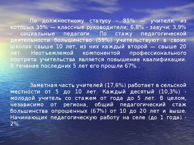 По должностному статусу - 85% — учителя, из которых 35% — классные руководители; 6,8% - завучи; 3,9% - социальные педагоги. По стажу педагогической деятельности большинство (59%) учительствуют в своих школах свыше 10 лет, из них каждый второй — свыше 20 лет. Неотъемлемой компонентой профессионального портрета учительства является повышение квалификации. В течение последних 5 лет его прошли 67% .  Заметная часть учителей (17,6%) работает в сельской местности от 5 до 10 лет. Каждый десятый (10,3%) - молодой учитель со стажем от года до 5 лет. В целом, независимо от региона, общий педагогический стаж большинства опрошенных (67%) от 10 до 20 лет и выше. Начинающих педагогическую работу на селе (до 1 года) - 2%.