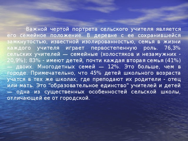 Важной чертой портрета сельского учителя является его семейное положение. В деревне с ее сохранившейся замкнутостью, известной изолированностью, семья в жизни каждого учителя играет первостепенную роль. 76,3% сельских учителей — семейные (холостяков и незамужних - 20,9%); 83% - имеют детей, почти каждая вторая семья (41%) — двоих. Многодетных семей — 12%. Это больше, чем в городе. Примечательно, что 45% детей школьного возраста учатся в тех же школах, где преподают их родители - отец или мать. Это 