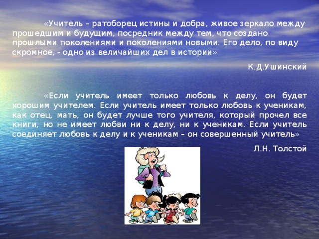 «Учитель – ратоборец истины и добра, живое зеркало между прошедшим и будущим, посредник между тем, что создано прошлыми поколениями и поколениями новыми. Его дело, по виду скромное, - одно из величайших дел в истории» К.Д.Ушинский  «Если учитель имеет только любовь к делу, он будет хорошим учителем. Если учитель имеет только любовь к ученикам, как отец, мать, он будет лучше того учителя, который прочел все книги, но не имеет любви ни к делу, ни к ученикам. Если учитель соединяет любовь к делу и к ученикам – он совершенный учитель» Л.Н. Толстой