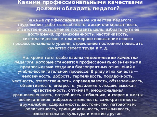 Какими профессиональными качествами должен обладать педагог?  Важные профессиональные качества педагога: трудолюбие, работоспособность, дисциплинированность, ответственность, умение поставить цель, избрать пути ее достижения, организованность, настойчивость, систематическое и планомерное повышение своего профессионального уровня, стремление постоянно повышать качество своего труда и т. д. Но, кроме того, особо важны человеческие качества педагога , которые становятся профессионально значимыми предпосылками создания благоприятных отношений в учебно-воспитательном процессе. В ряду этих качеств — человечность, доброта, терпеливость, порядочность, честность, ответственность, справедливость, обязательность, объективность, щедрость, уважение к людям, высокая нравственность, оптимизм, эмоциональная уравновешенность, потребность к общению, интерес к жизни воспитанников, доброжелательность, самокритичность, дружелюбие, сдержанность, достоинство, патриотизм, религиозность, принципиальность, отзывчивость, эмоциональная культура и многие другие.