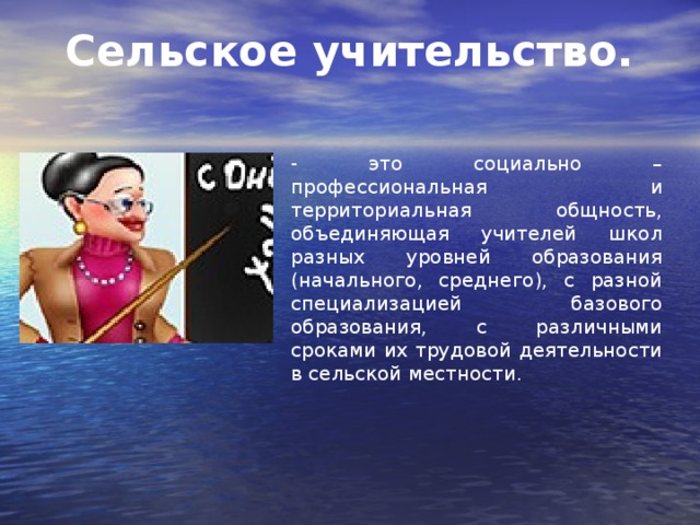 Сельское учительство. - это социально – профессиональная и территориальная общность, объединяющая учителей школ разных уровней образования (начального, среднего), с разной специализацией базового образования, с различными сроками их трудовой деятельности в сельской местности.