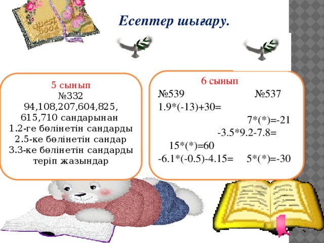 Есептер шығару.    6 сынып № 539 №537 1.9*(-13)+30=  7*(*)=-21 -3.5*9.2-7.8= 15*(*)=60 -6.1*(-0.5)-4.15= 5*(*)=-30 5 сынып № 332 94,108,207,604,825, 615,710 сандарынан 1.2-ге бөлінетін сандарды 2.5-ке бөлінетін сандар 3.3-ке бөлінетін сандарды теріп жазындар