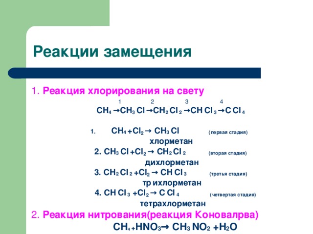 Реакции замещения 1. Реакция хлорирования на свету 1  2  3  4 СН 4 → СН 3 Сl  → СН 2 Сl 2 → СН  Сl 3 → С  Сl 4  СН 4 + Cl 2 → СН 3 Сl (первая стадия)  хлорметан 2. СН 3 Сl  + Cl 2 → СН 2 Сl 2 (вторая стадия)  дихлорметан 3. СН 2 Сl 2 + Cl 2 → СН  Сl 3 (третья стадия)  тр  ихлорметан  4. СН  Сl 3  + Cl 2 → С  Сl 4 (четвертая стадия)  тетрахлорметан 2. Реакция нитрования(реакция Коновалрва)  СН 4 + НNO 3 → СН 3 NO 2 +H 2 O