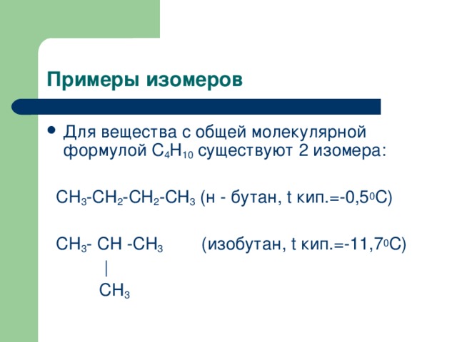 Примеры изомеров   Для вещества с общей молекулярной формулой С 4 Н 10 существуют 2 изомера:  СН 3 -СН 2 -СН 2 -СН 3 (н - бутан, t кип.=-0,5 0 С)  СН 3 - СН -СН 3 (изобутан, t кип.=-11,7 0 С)  |  СН 3