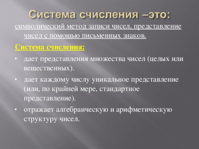 символический метод записи чисел, представление чисел с помощью письменных знаков. Система счисления: дает представления множества чисел (целых или вещественных). дает каждому числу уникальное представление (или, по крайней мере, стандартное представление). отражает алгебраическую и арифметическую структуру чисел.