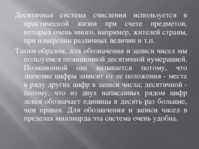 Десятичная система счисления используется в практической жизни при счете предметов, которых очень много, например, жителей страны, при измерении различных величин и т.п. Таким образом, для обозначения и записи чисел мы пользуемся позиционной десятичной нумерацией. Позиционной она называется потому, что значение цифры зависит от ее положения - места в ряду других цифр в записи числа; десятичной - потому, что из двух написанных рядом цифр левая обозначает единицы в десять раз большие, чем правая. Для обозначения и записи чисел в пределах миллиарда эта система очень удобна.