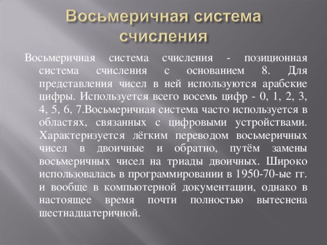 Восьмеричная система счисления - позиционная система счисления с основанием 8. Для представления чисел в ней используются арабские цифры. Используется всего восемь цифр - 0, 1, 2, 3, 4, 5, 6, 7.Восьмеричная система часто используется в областях, связанных с цифровыми устройствами. Характеризуется лёгким переводом восьмеричных чисел в двоичные и обратно, путём замены восьмеричных чисел на триады двоичных. Широко использовалась в программировании в 1950-70-ые гг. и вообще в компьютерной документации, однако в настоящее время почти полностью вытеснена шестнадцатеричной.