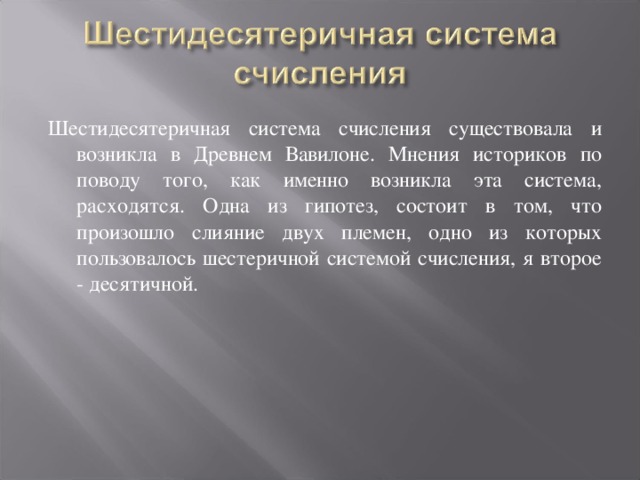 Шестидесятеричная система счисления существовала и возникла в Древнем Вавилоне. Мнения историков по поводу того, как именно возникла эта система, расходятся. Одна из гипотез, состоит в том, что произошло слияние двух племен, одно из которых пользовалось шестеричной системой счисления, я второе - десятичной.