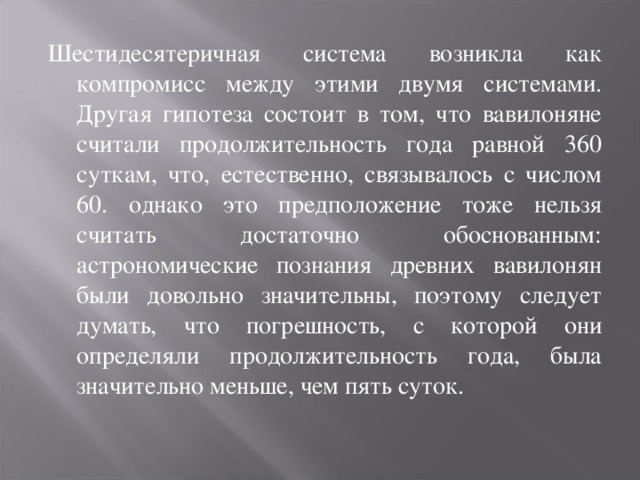 Шестидесятеричная система возникла как компромисс между этими двумя системами. Другая гипотеза состоит в том, что вавилоняне считали продолжительность года равной 360 суткам, что, естественно, связывалось с числом 60. однако это предположение тоже нельзя считать достаточно обоснованным: астрономические познания древних вавилонян были довольно значительны, поэтому следует думать, что погрешность, с которой они определяли продолжительность года, была значительно меньше, чем пять суток.