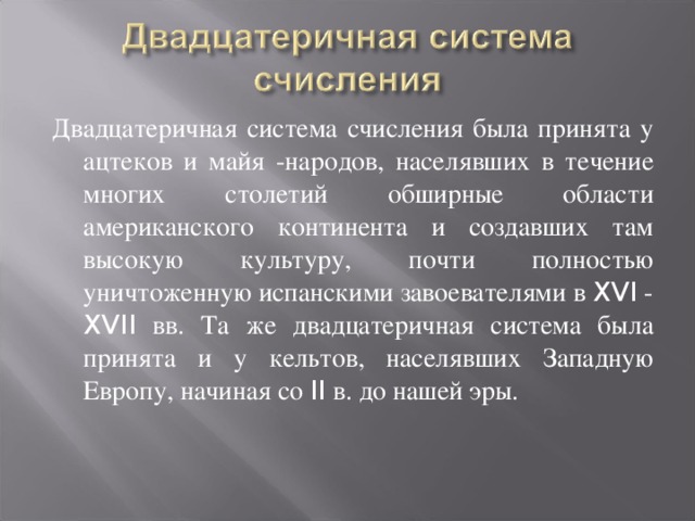 Двадцатеричная система счисления была принята у ацтеков и майя -народов, населявших в течение многих столетий обширные области американского континента и создавших там высокую культуру, почти полностью уничтоженную испанскими завоевателями в XVI - XVII вв. Та же двадцатеричная система была принята и у кельтов, населявших Западную Европу, начиная со II в. до нашей эры.