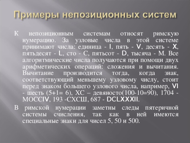 К непозиционным системам относят римскую нумерацию. За узловые числа в этой системе принимают числа: единица - I , пять - V , десять - X , пятьдесят - L , сто - С, пятьсот - D , тысяча - М. Все алгоритмические числа получаются при помощи двух арифметических операций: сложения и вычитания. Вычитание производится тогда, когда знак, соответствующий меньшему узловому числу, стоит перед знаком большего узлового числа, например, VI - шесть (5+1= 6), ХС – девяносто(100-10=90), 1704 - МОСС IV , 193 -СХСШ, 687 - DCLXXXII . В римской нумерации заметны следы пятеричной системы счисления, так как в ней имеются специальные знаки для чисел 5, 50 и 500.