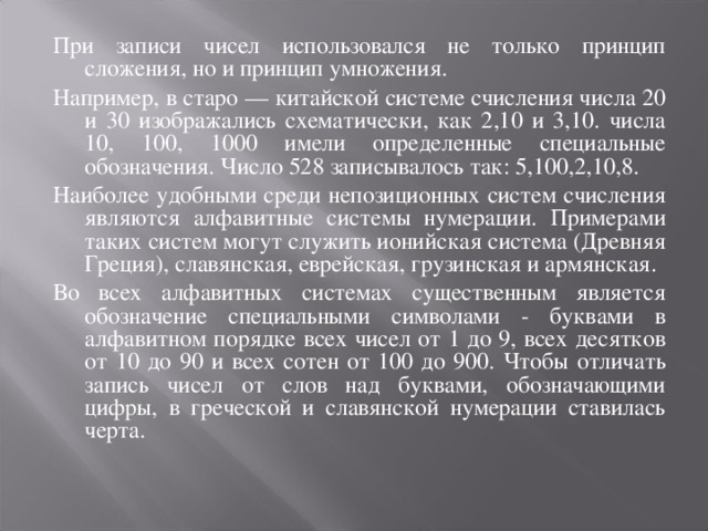 При записи чисел использовался не только принцип сложения, но и принцип умножения. Например, в старо — китайской системе счисления числа 20 и 30 изображались схематически, как 2,10 и 3,10. числа 10, 100, 1000 имели определенные специальные обозначения. Число 528 записывалось так: 5,100,2,10,8. Наиболее удобными среди непозиционных систем счисления являются алфавитные системы нумерации. Примерами таких систем могут служить ионийская система (Древняя Греция), славянская, еврейская, грузинская и армянская. Во всех алфавитных системах существенным является обозначение специальными символами - буквами в алфавитном порядке всех чисел от 1 до 9, всех десятков от 10 до 90 и всех сотен от 100 до 900. Чтобы отличать запись чисел от слов над буквами, обозначающими цифры, в греческой и славянской нумерации ставилась черта.