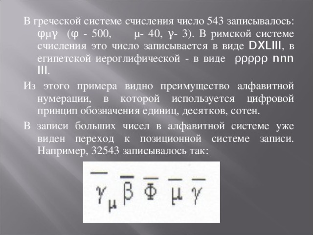 В греческой системе счисления число 543 записывалось: φμγ (φ - 500, μ- 40, γ- 3). В римской системе счисления это число записывается в виде DXLIII , в египетской иероглифической - в виде ρρρρρ nnn III . Из этого примера видно преимущество алфавитной нумерации, в которой используется цифровой принцип обозначения единиц, десятков, сотен. В записи больших чисел в алфавитной системе уже виден переход к позиционной системе записи. Например, 32543 записывалось так: