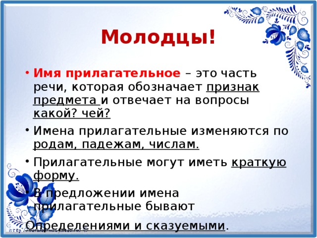 Молодцы! Имя прилагательное – это часть речи, которая обозначает признак предмета и отвечает на вопросы какой? чей? Имена прилагательные изменяются по родам, падежам, числам. Прилагательные могут иметь краткую форму. В предложении имена прилагательные бывают Определениями и сказуемыми .