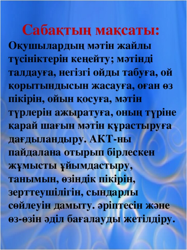 Сабақтың мақсаты:  Оқушылардың мәтін жайлы түсініктерін кеңейту; мәтінді талдауға, негізгі ойды табуға, ой қорытындысын жасауға, оған өз пікірін, ойын қосуға, мәтін түрлерін ажыратуға, оның түріне қарай шағын мәтін құрастыруға дағдыландыру. АКТ-ны пайдалана отырып бірлескен жұмысты ұйымдастыру, танымын, өзіндік пікірін, зерттеушілігін, сындарлы сөйлеуін дамыту. әріптесін және өз-өзін әділ бағалауды жетілдіру.