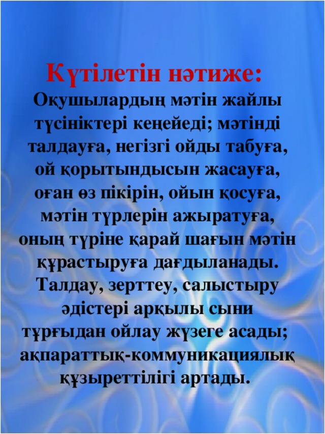 Күтілетін нәтиже: Оқушылардың мәтін жайлы түсініктері кеңейеді; мәтінді талдауға, негізгі ойды табуға, ой қорытындысын жасауға, оған өз пікірін, ойын қосуға, мәтін түрлерін ажыратуға, оның түріне қарай шағын мәтін құрастыруға дағдыланады. Талдау, зерттеу, салыстыру әдістері арқылы сыни тұрғыдан ойлау жүзеге асады; ақпараттық-коммуникациялық құзыреттілігі артады.