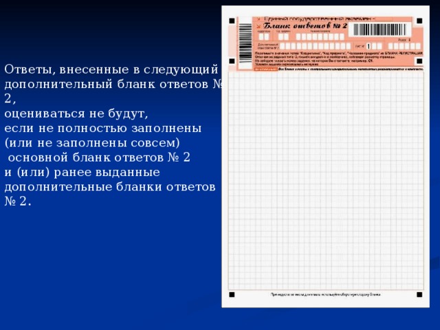 Заполнение дополнительного бланка ответов № 2 Дополнительный бланк ответов № 2 предназначен для записи ответов на  задания с развернутым ответом . Дополнительный бланк ответов № 2 выдается организатором в аудитории по требованию участника ЕГЭ в случае нехватки места для развернутых ответов. В верхней части дополнительного бланка ответов № 2  расположены вертикальный штрихкод, горизонтальный штрихкод и его цифровое значение, поля «Код региона», «Код предмета», «Название предмета», а также поля «Следующий дополнительный бланк ответов № 2» и «Лист №», «Резерв-9». Информация для заполнения полей верхней части бланка («Код региона», «Код предмета» и «Название предмета») должна полностью совпадать с информацией основного бланка ответов № 2.