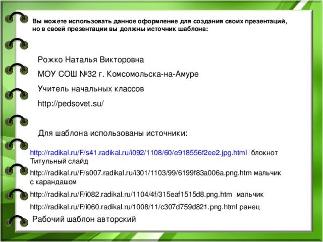 Вы можете использовать данное оформление для создания своих презентаций, но в своей презентации вы должны источник шаблона: Рожко Наталья Викторовна МОУ СОШ №32 г. Комсомольска-на-Амуре Учитель начальных классов http://pedsovet.su/ Для шаблона использованы источники: http://radikal.ru/F/s41.radikal.ru/i092/1108/60/e918556f2ee2.jpg.html блокнот Титульный слайд http://radikal.ru/F/s007.radikal.ru/i301/1103/99/6199f83a006a.png.htm мальчик с карандашом http://radikal.ru/F/i082.radikal.ru/1104/4f/315eaf1515d8.png.htm мальчик http://radikal.ru/F/i060.radikal.ru/1008/11/c307d759d821.png.html ранец Рабочий шаблон авторский