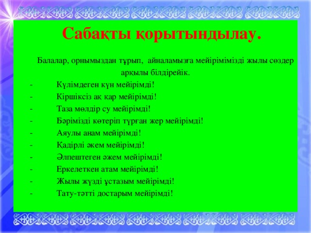 Сабақты қорытындылау.  Балалар, орнымыздан тұрып,  айналамызға мейірімімізді жылы сөздер арқылы білдірейік.  -      Күлімдеген күн мейірімді!  -           Кіршіксіз ақ қар мейірімді!  -           Таза мөлдір су мейірімді!  -           Бәрімізді көтеріп түрған жер мейірімді!  -           Аяулы анам мейірімді!  -           Қадірлі әкем мейірімді!  -           Әлпештеген әжем мейірімді!  -           Еркелеткен атам мейірімді!  -           Жылы жүзді ұстазым мейірімді!  -           Тату-тәтті достарым мейірімді!  