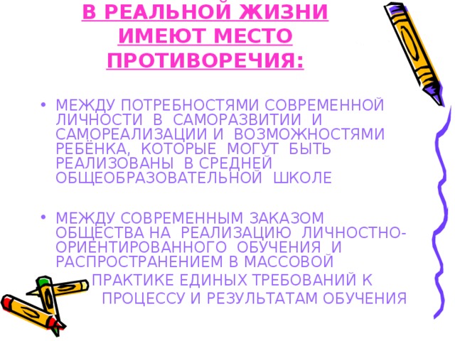 В РЕАЛЬНОЙ ЖИЗНИ ИМЕЮТ МЕСТО ПРОТИВОРЕЧИЯ: МЕЖДУ ПОТРЕБНОСТЯМИ СОВРЕМЕННОЙ ЛИЧНОСТИ В САМОРАЗВИТИИ И САМОРЕАЛИЗАЦИИ И ВОЗМОЖНОСТЯМИ РЕБЁНКА, КОТОРЫЕ МОГУТ БЫТЬ РЕАЛИЗОВАНЫ В СРЕДНЕЙ ОБЩЕОБРАЗОВАТЕЛЬНОЙ ШКОЛЕ  МЕЖДУ СОВРЕМЕННЫМ ЗАКАЗОМ ОБЩЕСТВА НА РЕАЛИЗАЦИЮ ЛИЧНОСТНО-ОРИЕНТИРОВАННОГО ОБУЧЕНИЯ И РАСПРОСТРАНЕНИЕМ В МАССОВОЙ  ПРАКТИКЕ ЕДИНЫХ ТРЕБОВАНИЙ К  ПРОЦЕССУ И РЕЗУЛЬТАТАМ ОБУЧЕНИЯ