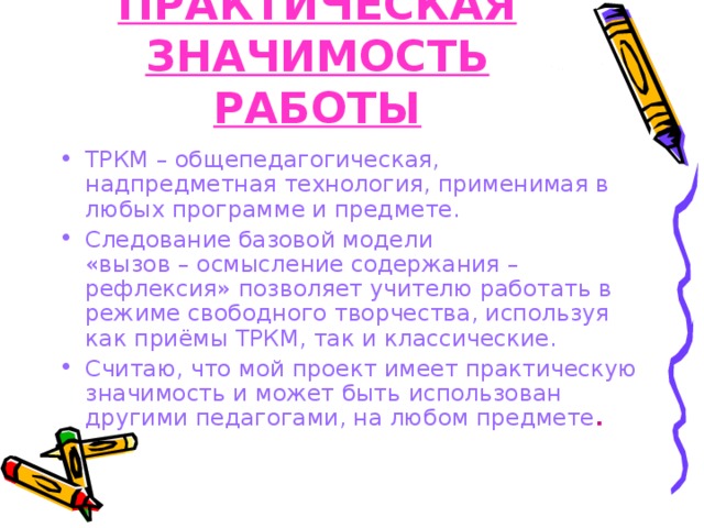 ПРАКТИЧЕСКАЯ ЗНАЧИМОСТЬ РАБОТЫ ТРКМ – общепедагогическая, надпредметная технология, применимая в любых программе и предмете. Следование базовой модели  «вызов – осмысление содержания – рефлексия» позволяет учителю работать в режиме свободного творчества, используя как приёмы ТРКМ, так и классические. Считаю, что мой проект имеет практическую значимость и может быть использован другими педагогами, на любом предмете .