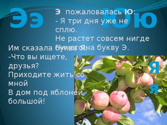 Ээ Юю Э пожаловалась Ю : - Я три дня уже не сплю. Не растет совсем нигде Ничего на букву Э. Им сказала буква Я : -Что вы ищете, друзья? Приходите жить со мной В дом под яблоней большой! Яя