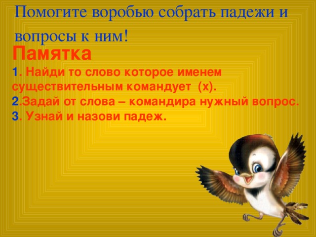 Помогите воробью собрать падежи и вопросы к ним!   Памятка 1 . Найди то слово которое именем существительным командует (х). 2 .Задай от слова – командира нужный вопрос. 3 . Узнай и назови падеж.