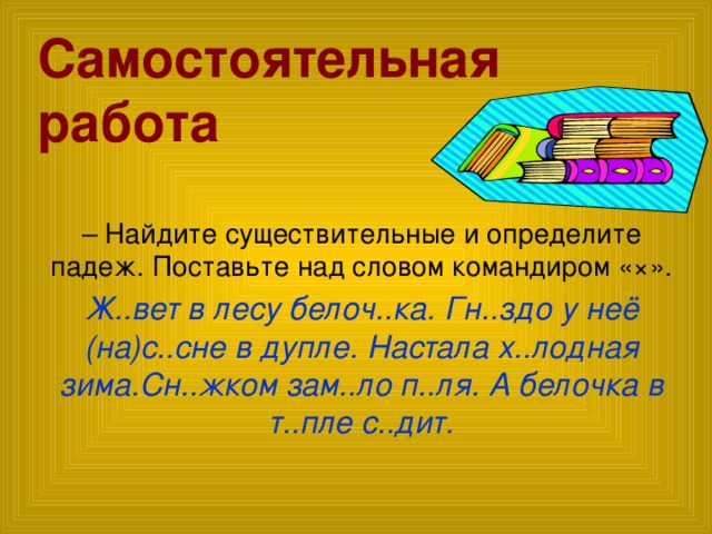 Самостоятельная работа – Найдите существительные и определите падеж. Поставьте над словом командиром «×». Ж..вет в лесу белоч..ка. Гн..здо у неё (на)с..сне в дупле. Настала х..лодная зима.Сн..жком зам..ло п..ля. А белочка в т..пле с..дит.