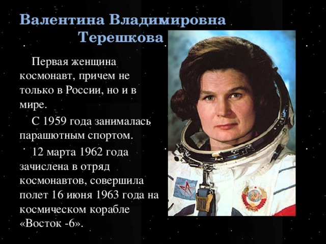 Валентина Владимировна Терешкова Первая женщина космонавт, причем не только в России, но и в мире. С 1959 года занималась парашютным спортом. 12 марта 1962 года зачислена в отряд космонавтов, совершила полет 16 июня 1963 года на космическом корабле «Восток -6».