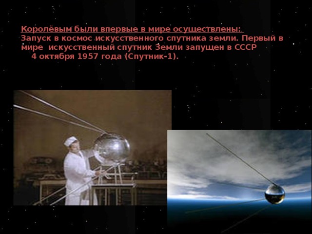 Королёвым были впервые в мире осуществлены:  Запуск в космос искусственного спутника земли.  Первый в мире искусственный спутник Земли  запущен в СССР  4 октября 1957 года (Спутник-1).