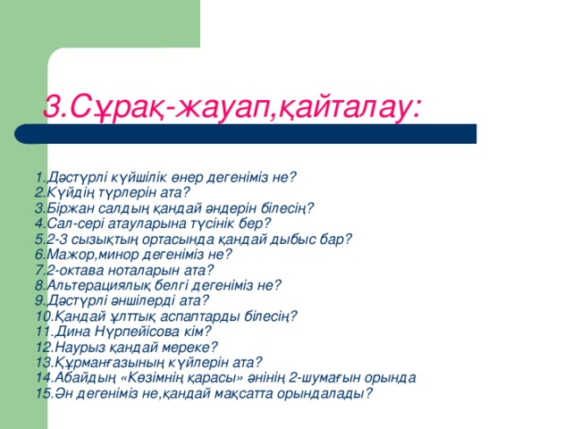 3.Сұрақ-жауап,қайталау:     1.Дәстүрлі күйшілік өнер дегеніміз не?  2.Күйдің түрлерін ата?  3.Біржан салдың қандай әндерін білесің?  4.Сал-сері атауларына түсінік бер?  5.2-3 сызықтың ортасында қандай дыбыс бар?  6.Мажор,минор дегеніміз не?  7.2-октава ноталарын ата?  8.Альтерациялық белгі дегеніміз не?  9.Дәстүрлі әншілерді ата?  10.Қандай ұлттық аспаптарды білесің?  11.Дина Нүрпейісова кім?  12.Наурыз қандай мереке?  13.Құрманғазының күйлерін ата?  14.Абайдың «Көзімнің қарасы» әнінің 2-шумағын орында  15.Ән дегеніміз не,қандай мақсатта орындалады?