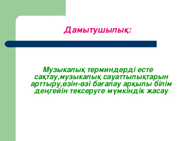 Дамытушылық:    Музыкалық терминдерді есте сақтау,музыкалық сауаттылықтарын арттыру,өзін-өзі бағалау арқылы білім деңгейін тексеруге мүмкіндік жасау