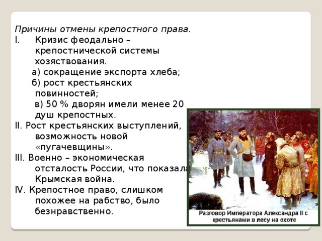 Причины отмены крепостного права. Кризис феодально – крепостнической системы хозяствования.  а) сокращение экспорта хлеба;  б) рост крестьянских повинностей;  в) 50 % дворян имели менее 20 душ крепостных. II. Рост крестьянских выступлений, возможность новой «пугачевщины». III. Военно – экономическая отсталость России, что показала Крымская война. IV. Крепостное право, слишком похожее на рабство, было безнравственно.