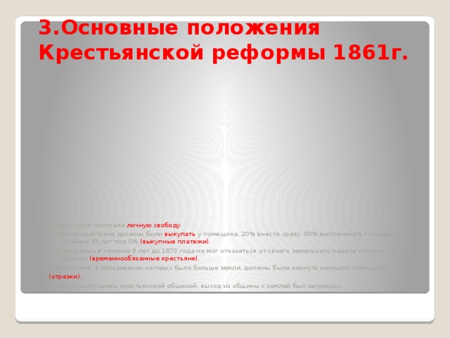 3.Основные положения Крестьянской реформы 1861г. а) Крестьяне получали личную свободу . б) Землю крестьяне должны были выкупать у помещика, 20% внести сразу, 80% выплачивать государству в течение 49 лет под 6% (выкупные платежи). в) Крестьянин в течение 9 лет до 1870 года не мог отказаться от своего земельного надела и покинуть общину (временнообязанные крестьяне). г) Крестьяне, в пользовании которых было больше земли, должны были вернуть излишки помещику (отрезки). д) земля выкупалась крестьянской общиной, выход из общины с землей был запрещен.