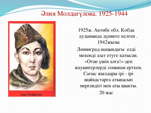 Әлия Молдағүлова. 1925-1944 1925ж . Ақтөбе обл. Қобда ауданында дүниеге келген . 1942жылы Ленинград маңындағы елді мекенді азат етуге қатысан. «Отан үшін алға!»-деп жауынгерлерді cоңынан ерткен. Сағыс жылдары ірі - ірі шайқастарға атынасып мергендігі мен аты шықты. 20 жас