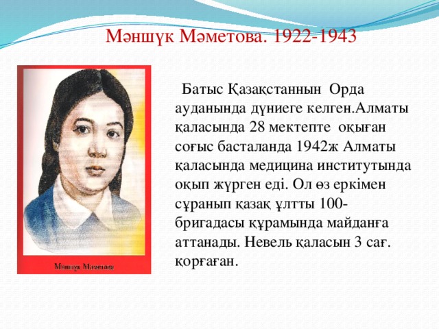 Мәншүк Мәметова. 1922-1943  Батыс Қазақстаннын Орда ауданында дүниеге келген.Алматы қаласында 28 мектепте оқы ған соғыс басталанда 1942ж Алматы қаласында медицина институтында оқып жүрген еді. Ол өз еркімен сұранып қазақ ұлтты 100-бригадасы құрамында майданға аттанады. Невель қаласын 3 сағ. қорғаған.