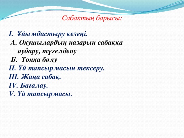 Сабақтың барысы:  Ұйымдастыру кезеңі.  А. Оқушылардың назарын сабаққа  аудару, түгелдепу  Б. Топқа бөлу II. Үй тапсырмасын тексеру. III. Жаңа сабақ. IV. Бағалау. V. Үй тапсырмасы.