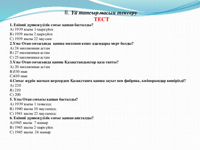 II. Үй тапсырмасын тексеру ТЕСТ 1. Екінші дүниежүзілік соғыс қашан басталды? А) 1939 жылы 1-қыркүйек B) 1939 жылы 2 қыркүйек C) 1939 жылы 22 маусым 2.Ұлы Отан соғысында қанша миллион кеңес адамдары мерт болды? А) 24 миллионнан астам B) 27 миллионнан астам С) 25 миллионнан астам 3.Ұлы Отан соғысында қанша Қазақстандықтар қаза тапты? А) 20 миллионнан астам B)530 мың С)410 мың 4.Соғыс жүріп жатқан жерлерден Қазақстанға қанша зауыт пен фабрика, кәсіпорындар көшірілді? А) 220 B) 210 C) 200 5. Ұлы Отан соғысы қашан басталды? А) 1939 жылы 1 тамызда; B) 1940 жылы 10 маусымда; C) 1941 жылы 22 маусымда; 6. Екінші дүниежүзілік соғыс қашан аяқталды? А)1945 жылы 7 мамыр B) 1945 жылы 2-қыркүйек C) 1945 жылы 24 мамыр  