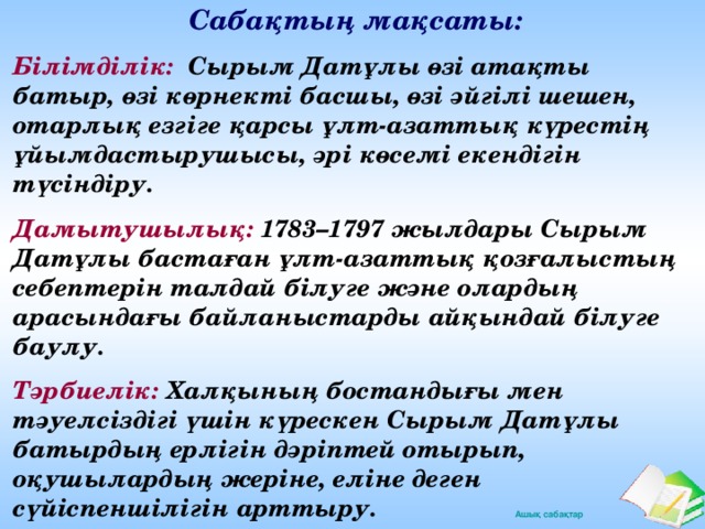 С абақтың мақсаты: Білімділік: Сырым Датұлы өзі атақты батыр, өзі көрнекті басшы, өзі әйгілі шешен, отарлық езгіге қарсы ұлт-азаттық күрестің ұйымдастырушысы, әрі көсемі екендігін түсіндіру. Дамытушылық: 1783–1797 жылдары Сырым Датұлы бастаған ұлт-азаттық қозғалыстың себептерін талдай білуге және олардың арасындағы байланыстарды айқындай білуге баулу. Тәрбиелік: Халқының бостандығы мен тәуелсіздігі үшін күрескен Сырым Датұлы батырдың ерлігін дәріптей отырып, оқушылардың жеріне, еліне деген сүйіспеншілігін арттыру.