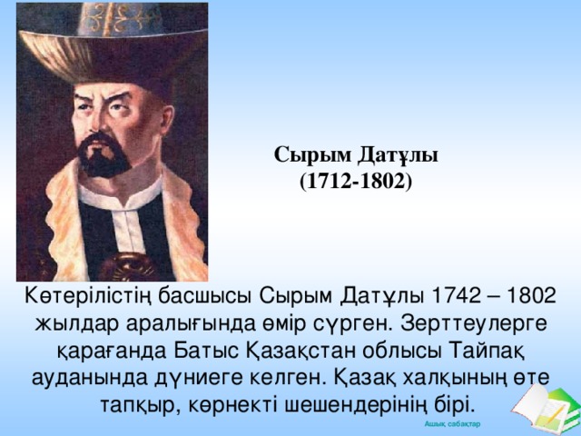 Сырым Датұлы (1712-1802) Көтерілістің басшысы Сырым Датұлы 1742 – 1802 жылдар аралығында өмір сүрген. Зерттеулерге қарағанда Батыс Қазақстан облысы Тайпақ ауданында дүниеге келген. Қазақ халқының өте тапқыр, көрнекті шешендерінің бірі.