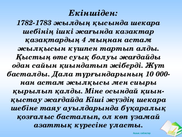 Екіншіден: 1782-1783 жылдың қысында шекара шебінің ішкі жағында казактар қазақтардың 4 мыңнан астам жылқысын күшпен тартып алды. Қыстың өте суық болуы жағдайды одан сайын қиындатып жіберді. Жұт басталды. Дала тұрғындарының 10 000-нан астам жылқысы мен сиыры қырылып қалды. Міне осындай қиын-қыстау жағдайда Кіші жүздің шекара шебіне таяу ауылдарында бұқаралық қозғалыс басталып, ол көп ұзамай азаттық күресіне ұласты.